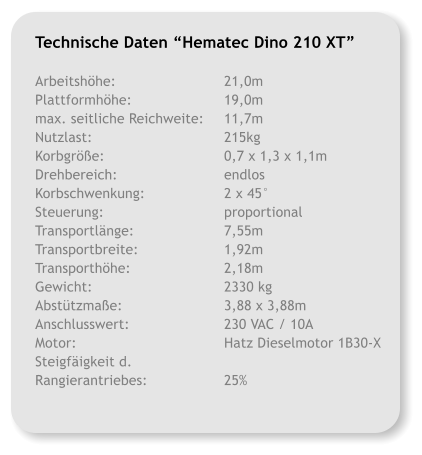 Technische Daten Hematec Dino 210 XT   Arbeitshhe:			21,0m Plattformhhe:			19,0m max. seitliche Reichweite:	11,7m Nutzlast:				215kg Korbgre:				0,7 x 1,3 x 1,1m Drehbereich:			endlos Korbschwenkung:			2 x 45 Steuerung:				proportional Transportlnge:			7,55m Transportbreite:			1,92m Transporthhe:			2,18m Gewicht:				2330 kg Absttzmae:			3,88 x 3,88m Anschlusswert:			230 VAC / 10A Motor:				Hatz Dieselmotor 1B30-X Steigfigkeit d. Rangierantriebes:			25%